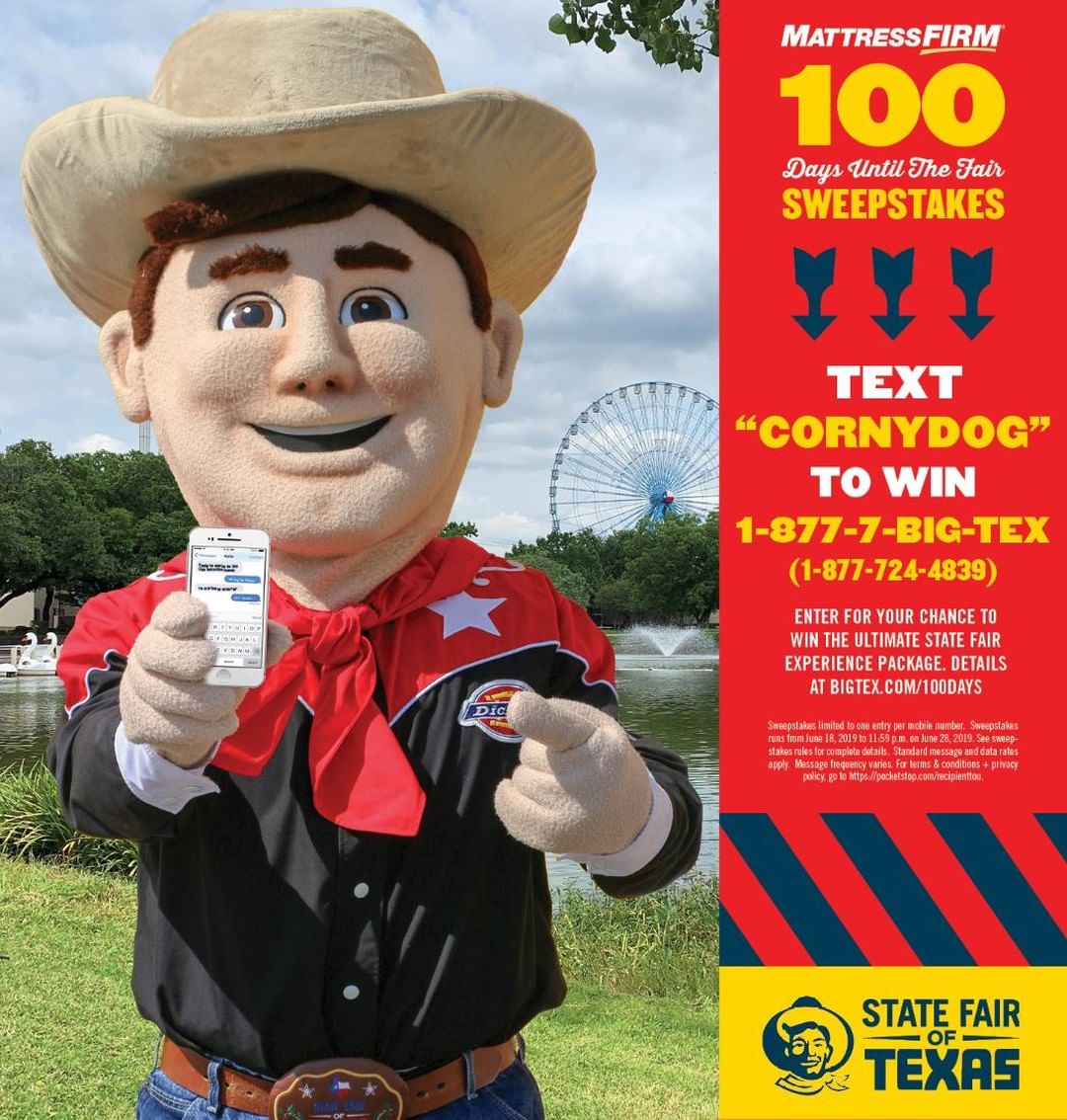 Celebrating 100 days until the Fair with an Ultimate State Fair Experience Package! Presented by @mattressfirm, this 100 days Sweepstakes is BIG and all you have to do to enter is text CORNYDOG to 1-877-7- BIG TEX🤠👉 (1-877-724-4839)
Prize pack includes:
– 10 tickets to Fourth on the Midway (July 4)
– 2 tickets to  Big Tex Choice Awards (Aug 28)
– 10 ticket to Big Tex Rodeo (Aug 30 and 31)
– 2 Tickets to Big Tex Barn Dance (Sept 19)
– 2 Season Passes (24-day pass to Fair)
– 3 one-day parking pass
– $100 in food & ride Coupons
– State Fair of Texas merchandise

Sweepstakes runs from June 18, 2019, to 11:59 p.m. on June 28, 2019. One entry per mobile number. Standard message and data rates may apply. 🎡  100 Days | State Fair of Texas https://bit.ly/31CqVal